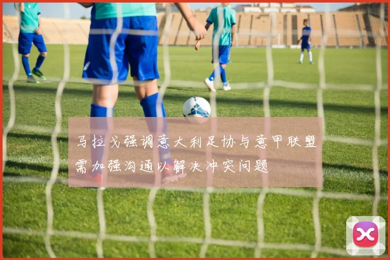 马拉戈强调意大利足协与意甲联盟需加强沟通以解决冲突问题