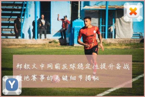 郑钦文中网前发球稳定性提升备战硬地赛事的关键细节揭秘