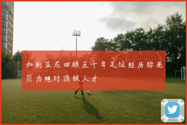 加利亚尼回顾五十年足坛经历称老贝为绝对顶级人才